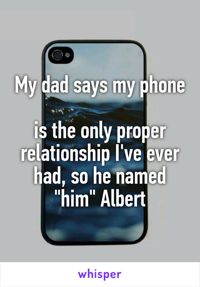My dad says my phone 
is the only proper relationship I've ever had, so he named "him" Albert
