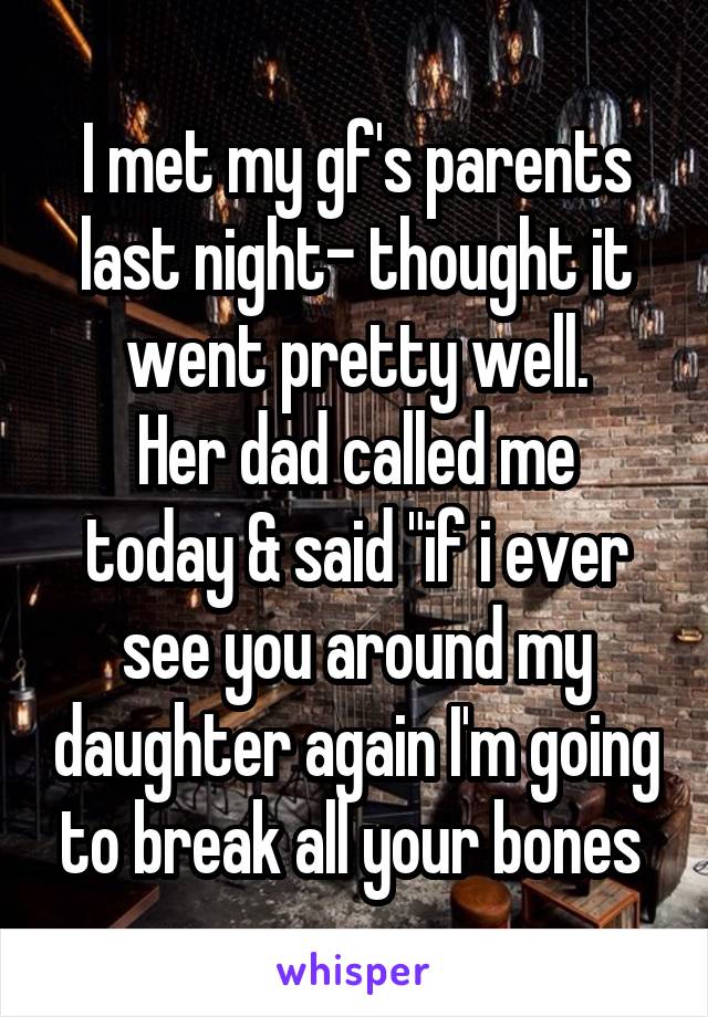 I met my gf's parents last night- thought it went pretty well.
Her dad called me today & said "if i ever see you around my daughter again I'm going to break all your bones 