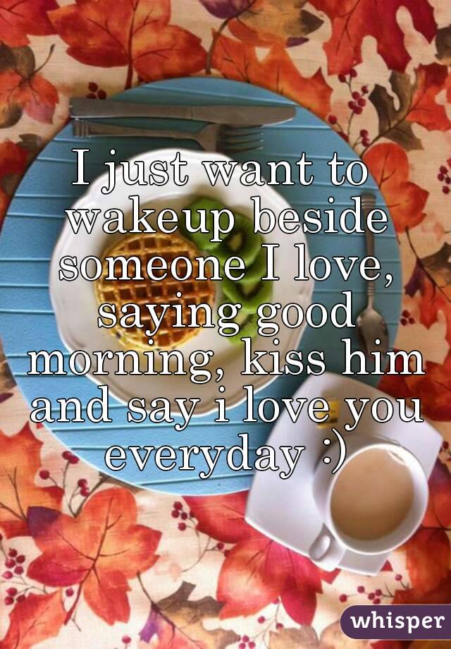 I just want to wakeup beside someone I love, saying good morning, kiss him and say i love you everyday :)