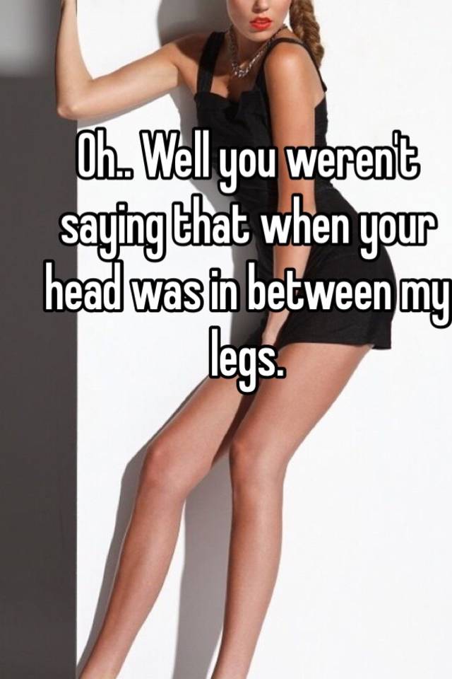 Oh Well You Werent Saying That When Your Head Was In Between My Legs