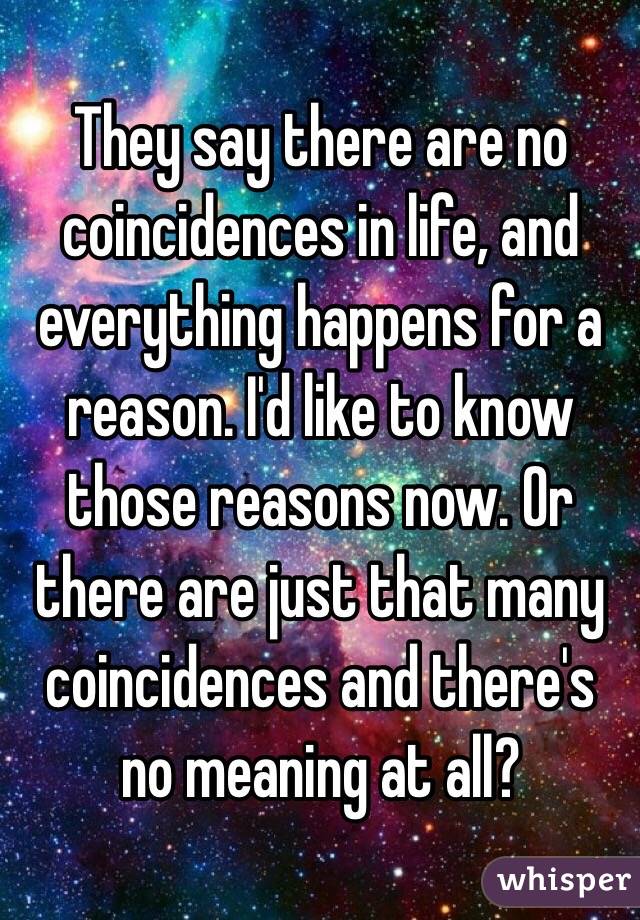 They say there are no coincidences in life, and everything happens for a reason. I'd like to know those reasons now. Or there are just that many coincidences and there's no meaning at all?