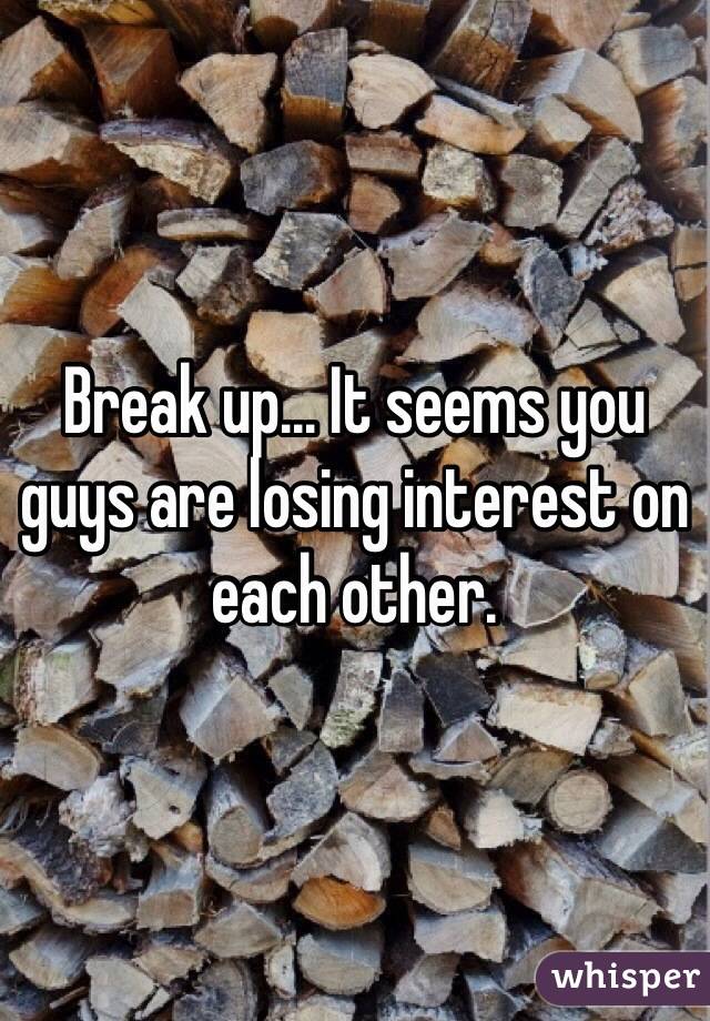 Break up... It seems you guys are losing interest on each other.