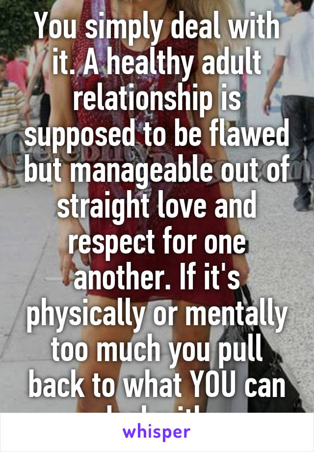 You simply deal with it. A healthy adult relationship is supposed to be flawed but manageable out of straight love and respect for one another. If it's physically or mentally too much you pull back to what YOU can deal with.