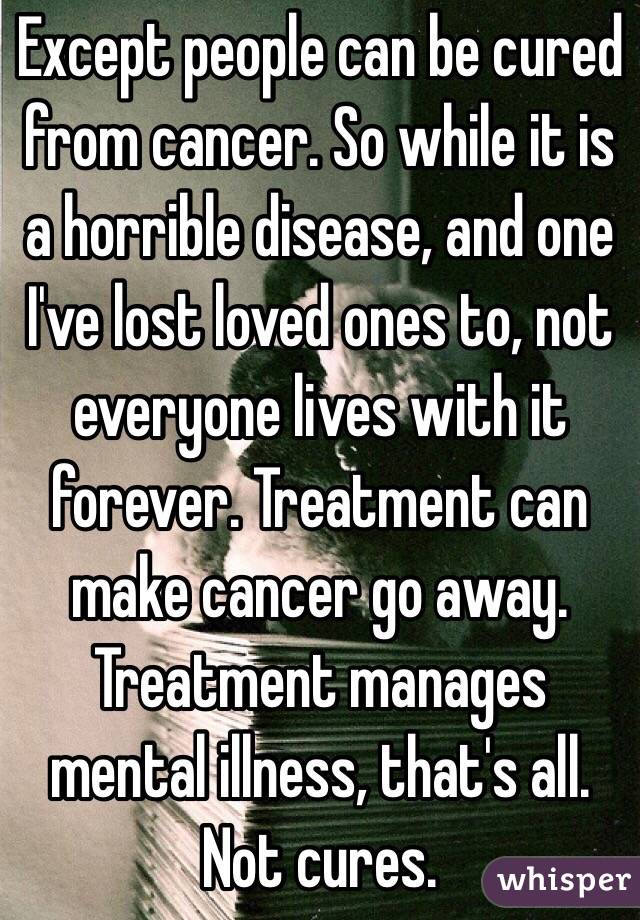 Except people can be cured from cancer. So while it is a horrible disease, and one I've lost loved ones to, not everyone lives with it forever. Treatment can make cancer go away. Treatment manages mental illness, that's all. Not cures.
