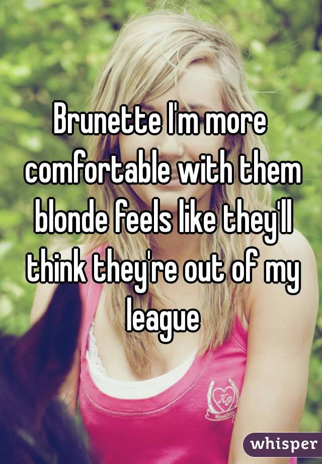 Brunette I'm more comfortable with them blonde feels like they'll think they're out of my league