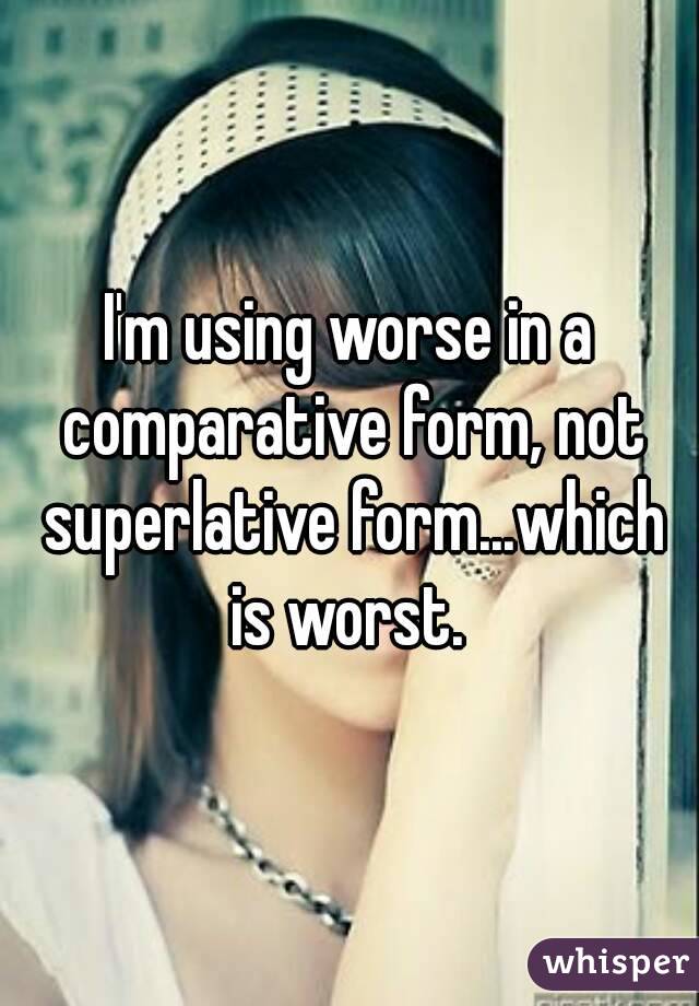 I'm using worse in a comparative form, not superlative form...which is worst. 