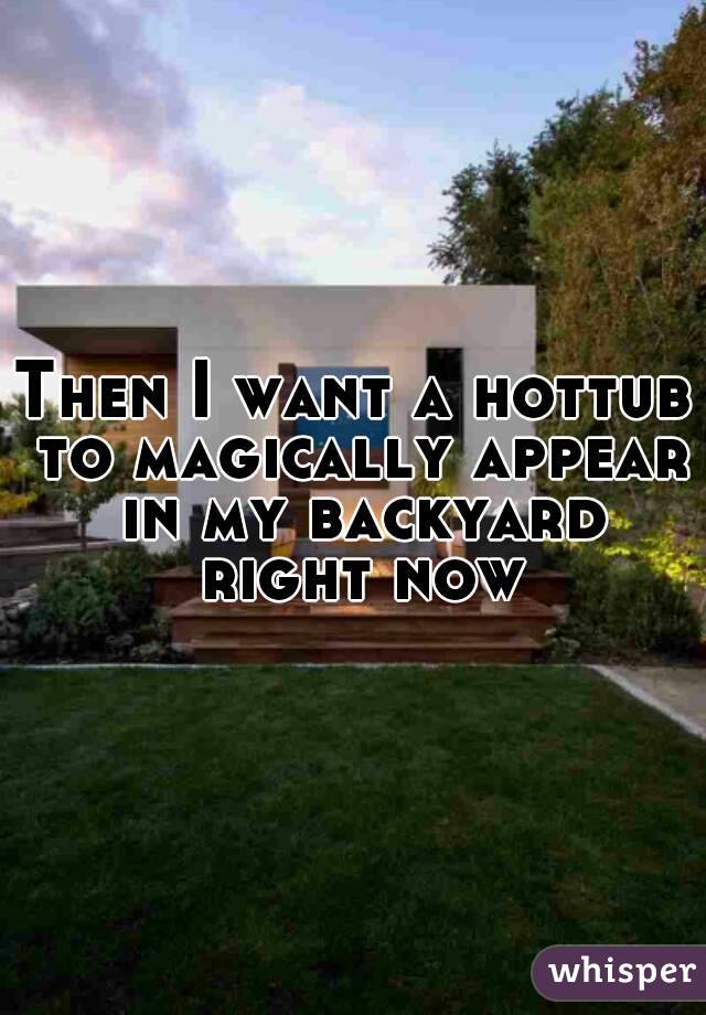 Then I want a hottub to magically appear in my backyard right now