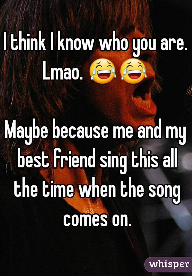 I think I know who you are.
Lmao. 😂😂  
Maybe because me and my best friend sing this all the time when the song comes on.