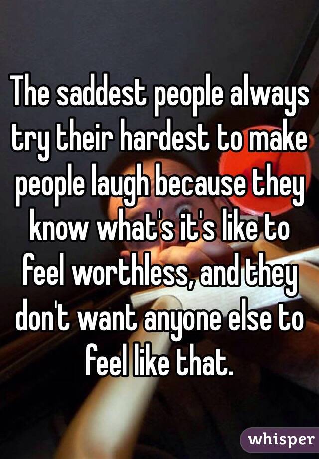 The saddest people always try their hardest to make people laugh because they know what's it's like to feel worthless, and they don't want anyone else to feel like that.