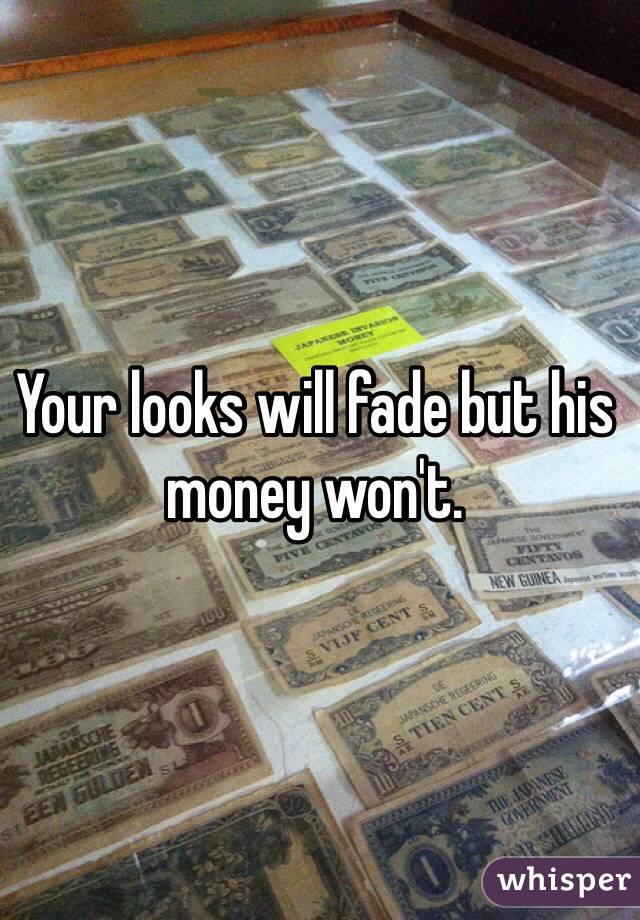 Your looks will fade but his money won't. 