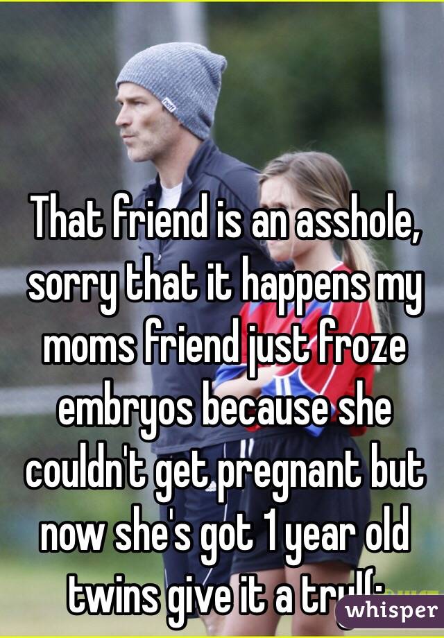 That friend is an asshole, sorry that it happens my moms friend just froze embryos because she couldn't get pregnant but now she's got 1 year old twins give it a try!(: