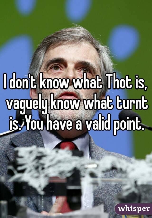 I don't know what Thot is, vaguely know what turnt is. You have a valid point.