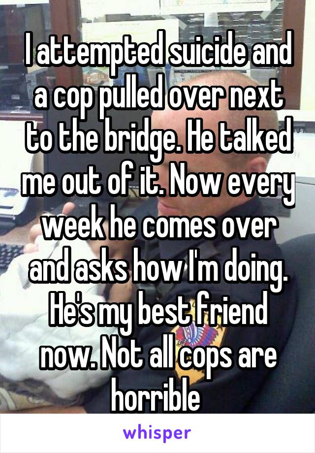 I attempted suicide and a cop pulled over next to the bridge. He talked me out of it. Now every week he comes over and asks how I'm doing. He's my best friend now. Not all cops are horrible 