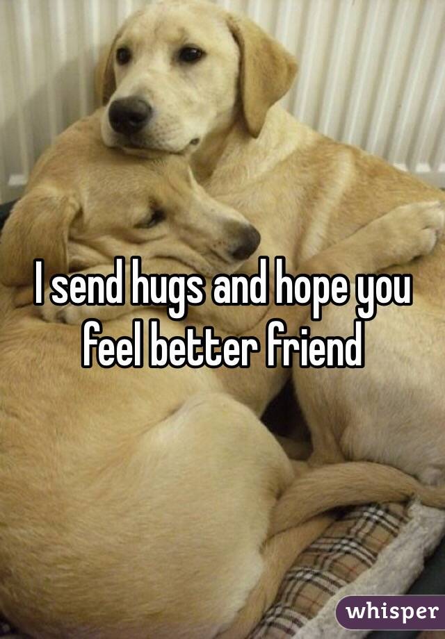 I send hugs and hope you feel better friend