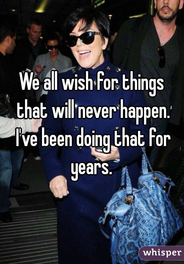 We all wish for things that will never happen. I've been doing that for years. 