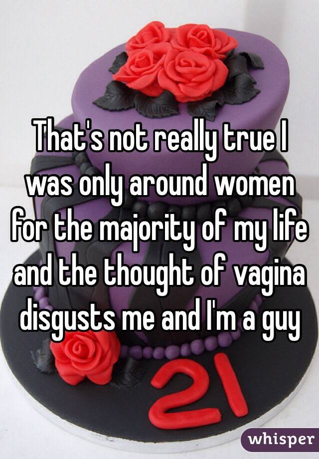 That's not really true I was only around women for the majority of my life and the thought of vagina disgusts me and I'm a guy