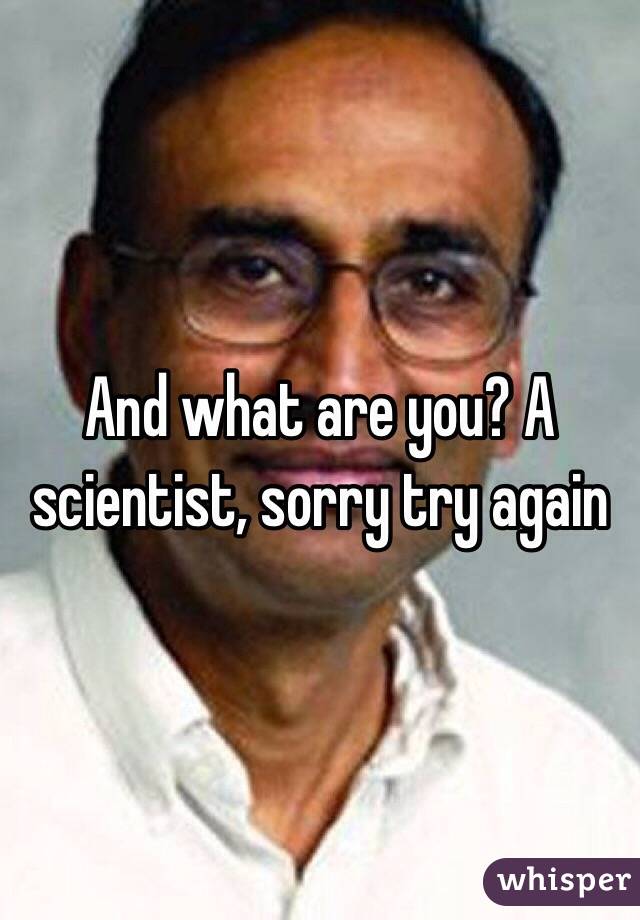 And what are you? A scientist, sorry try again