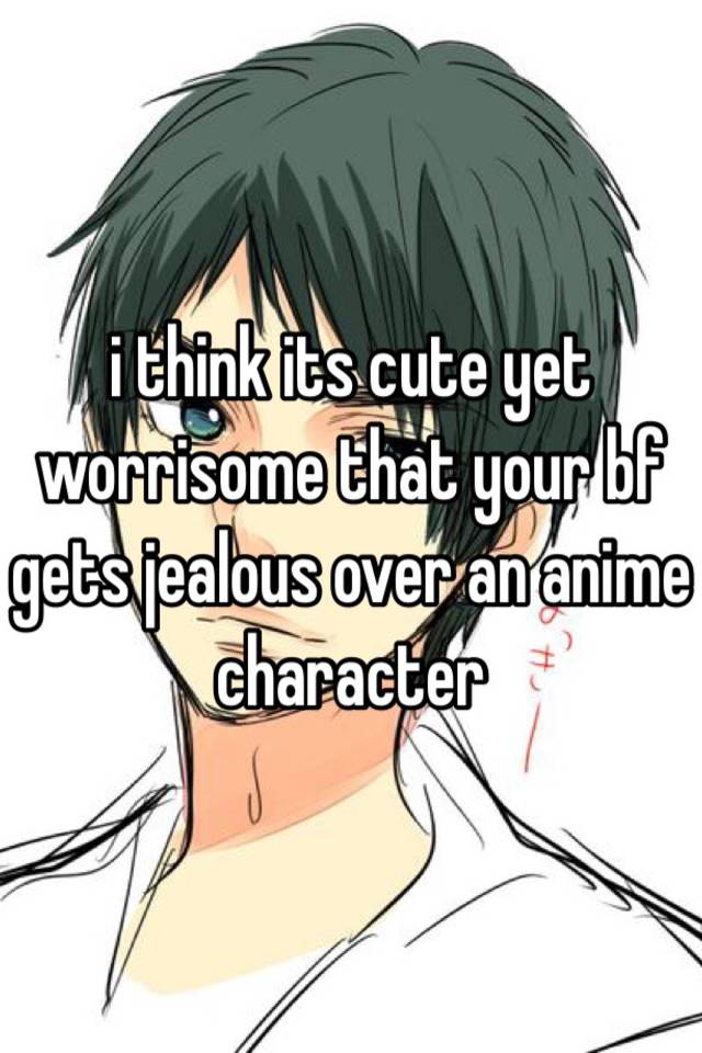 i think its cute yet worrisome that your bf gets jealous over an anime  character