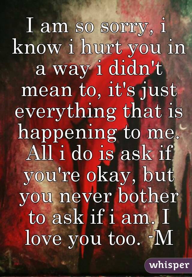 I am so sorry, i know i hurt you in a way i didn't mean to, it's just everything that is happening to me. All i do is ask if you're okay, but you never bother to ask if i am. I love you too. -M
