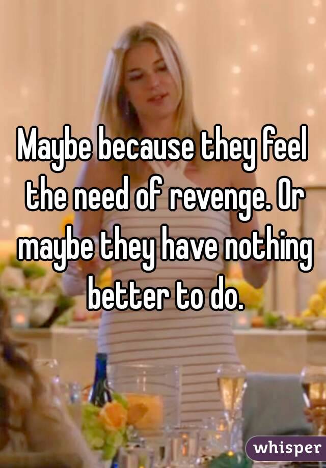 Maybe because they feel the need of revenge. Or maybe they have nothing better to do.