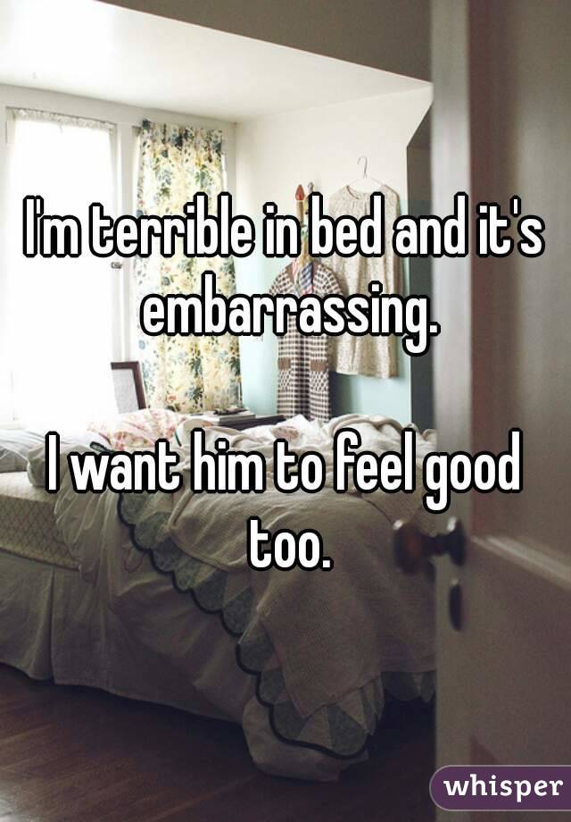 I'm terrible in bed and it's embarrassing.

I want him to feel good too.