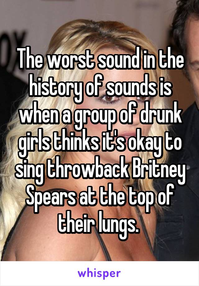 The worst sound in the history of sounds is when a group of drunk girls thinks it's okay to sing throwback Britney Spears at the top of their lungs. 