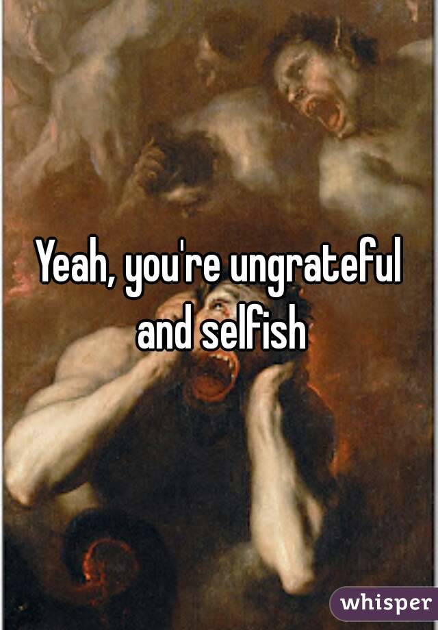 Yeah, you're ungrateful and selfish