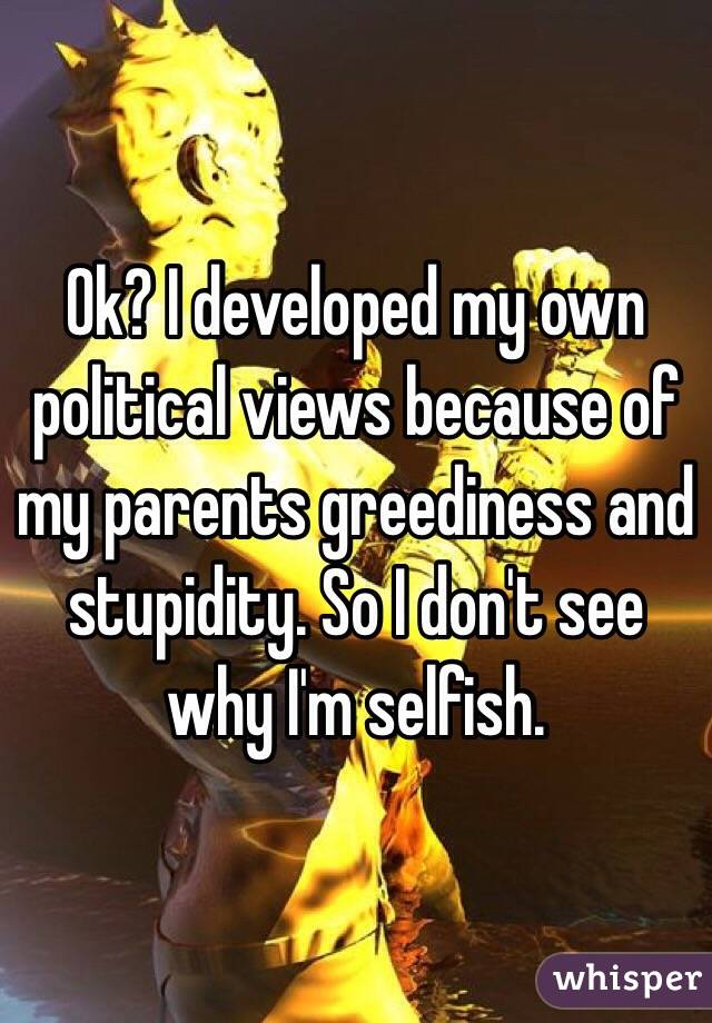 Ok? I developed my own political views because of my parents greediness and stupidity. So I don't see why I'm selfish. 