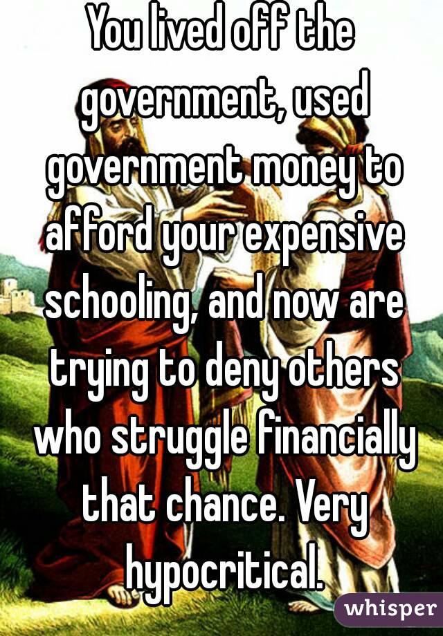 You lived off the government, used government money to afford your expensive schooling, and now are trying to deny others who struggle financially that chance. Very hypocritical.