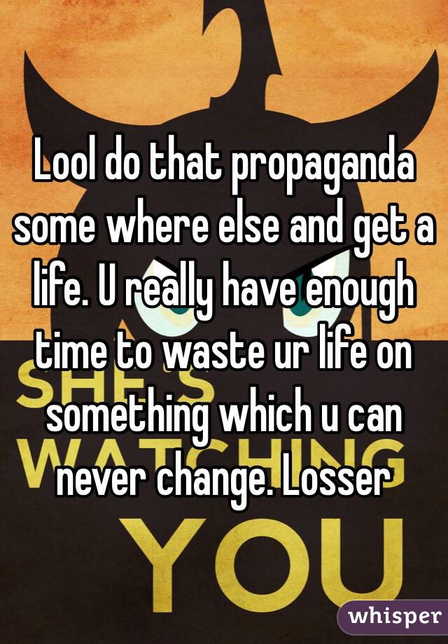 Lool do that propaganda some where else and get a life. U really have enough time to waste ur life on something which u can never change. Losser