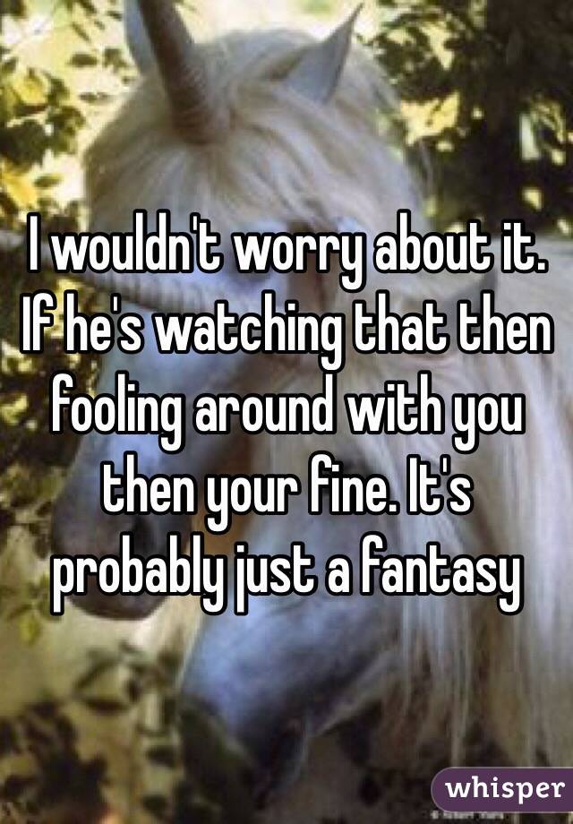 I wouldn't worry about it. If he's watching that then fooling around with you then your fine. It's probably just a fantasy