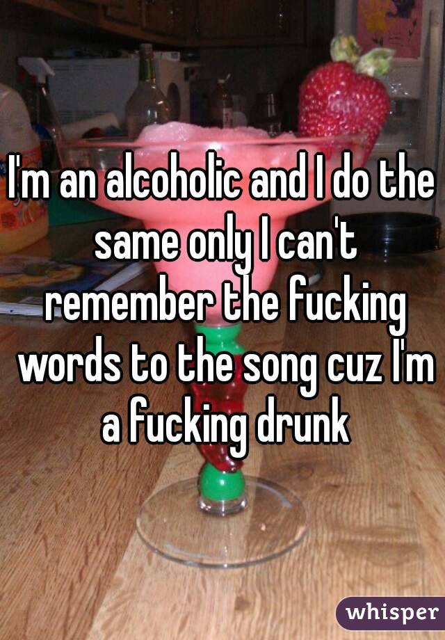 I'm an alcoholic and I do the same only I can't remember the fucking words to the song cuz I'm a fucking drunk