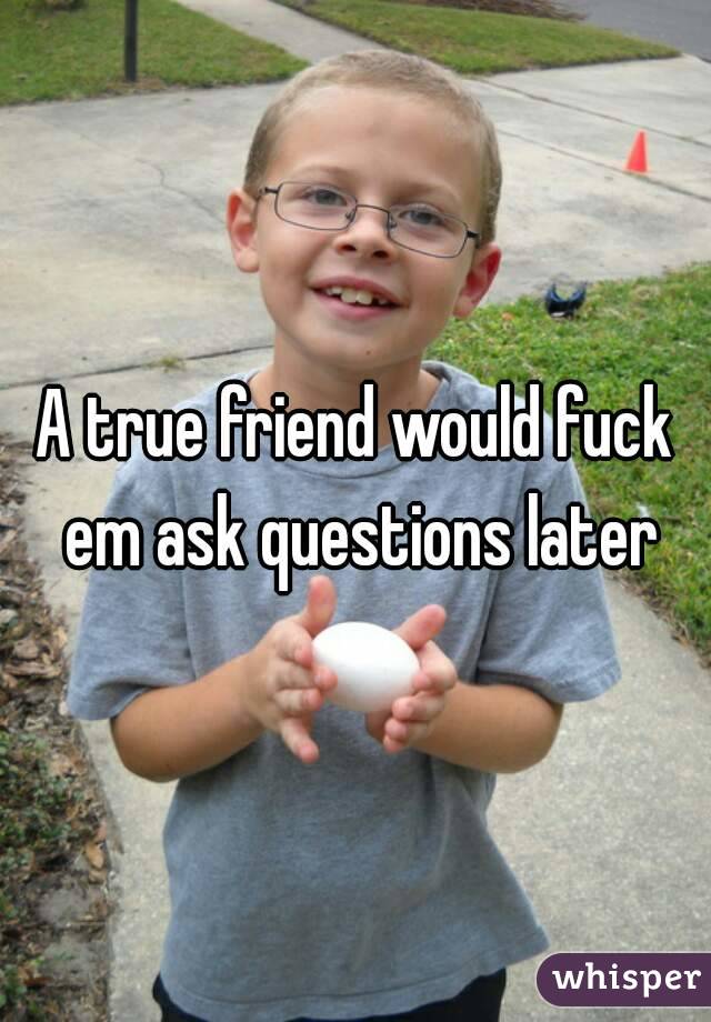 A true friend would fuck em ask questions later