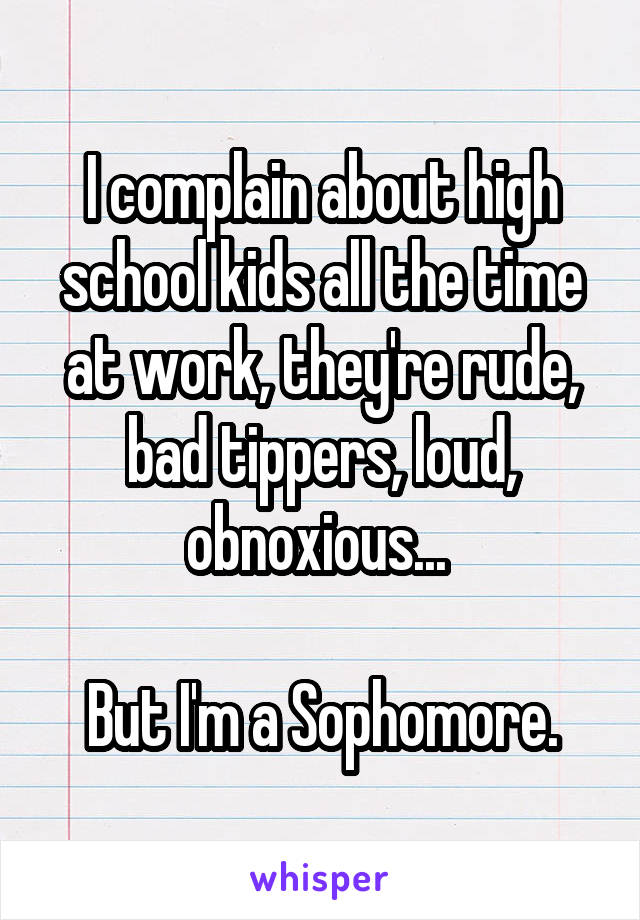 I complain about high school kids all the time at work, they're rude, bad tippers, loud, obnoxious... 

But I'm a Sophomore.