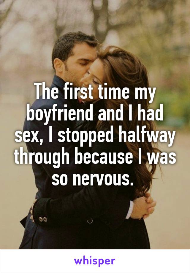 The first time my boyfriend and I had sex, I stopped halfway through because I was so nervous. 