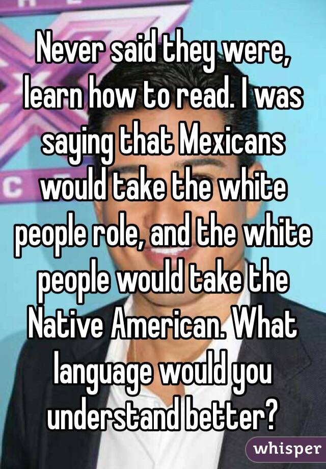 Never said they were, learn how to read. I was saying that Mexicans would take the white people role, and the white people would take the Native American. What language would you understand better?