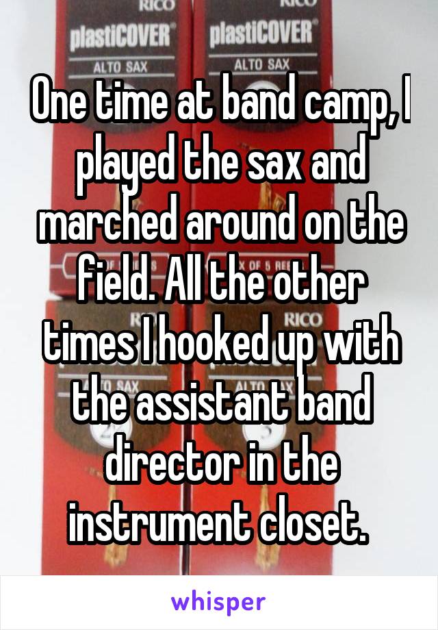 One time at band camp, I played the sax and marched around on the field. All the other times I hooked up with the assistant band director in the instrument closet. 