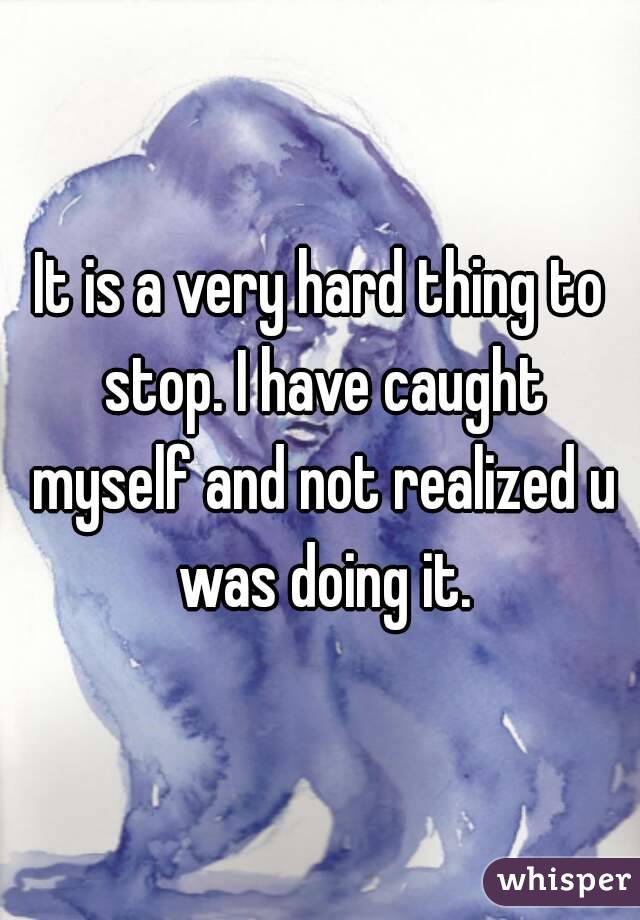 It is a very hard thing to stop. I have caught myself and not realized u was doing it.