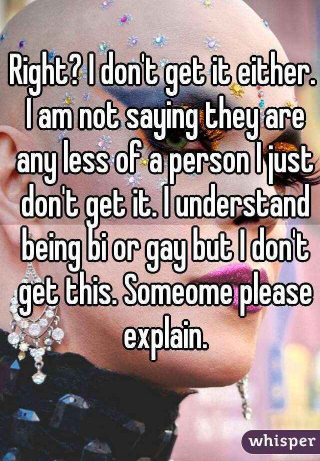 Right? I don't get it either. I am not saying they are any less of a person I just don't get it. I understand being bi or gay but I don't get this. Someome please explain.