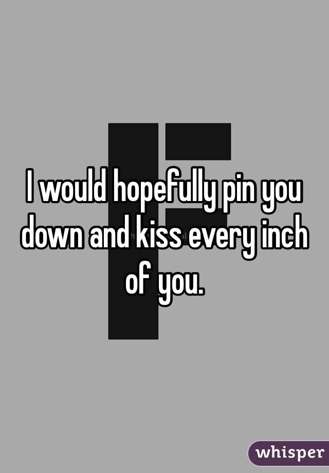 I would hopefully pin you down and kiss every inch of you. 