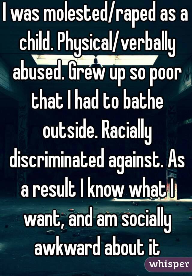 I was molested/raped as a child. Physical/verbally abused. Grew up so poor that I had to bathe outside. Racially discriminated against. As a result I know what I want, and am socially awkward about it