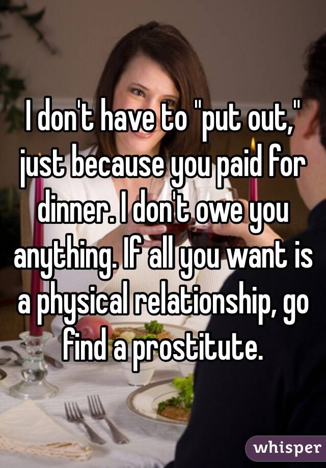 I don't have to "put out," just because you paid for dinner. I don't owe you anything. If all you want is a physical relationship, go find a prostitute.  
