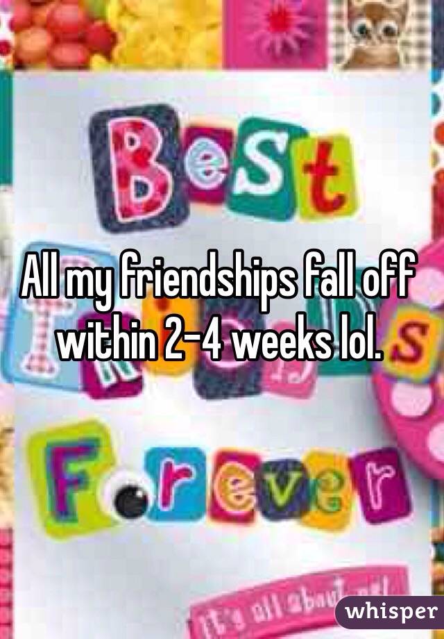 All my friendships fall off within 2-4 weeks lol. 