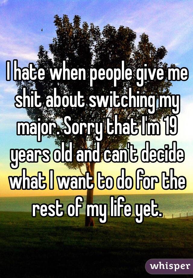 I hate when people give me shit about switching my major. Sorry that I'm 19 years old and can't decide what I want to do for the rest of my life yet. 