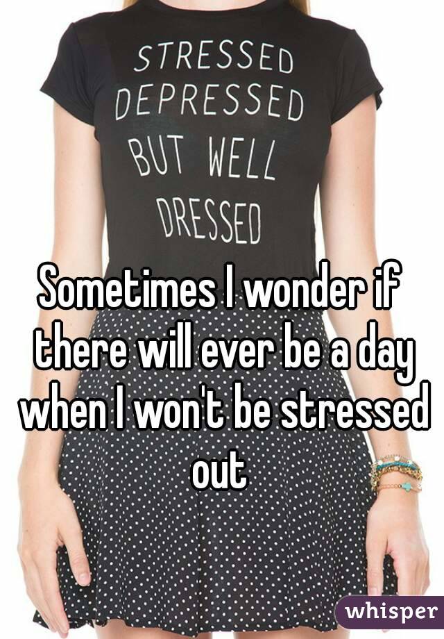 Sometimes I wonder if there will ever be a day when I won't be stressed out 