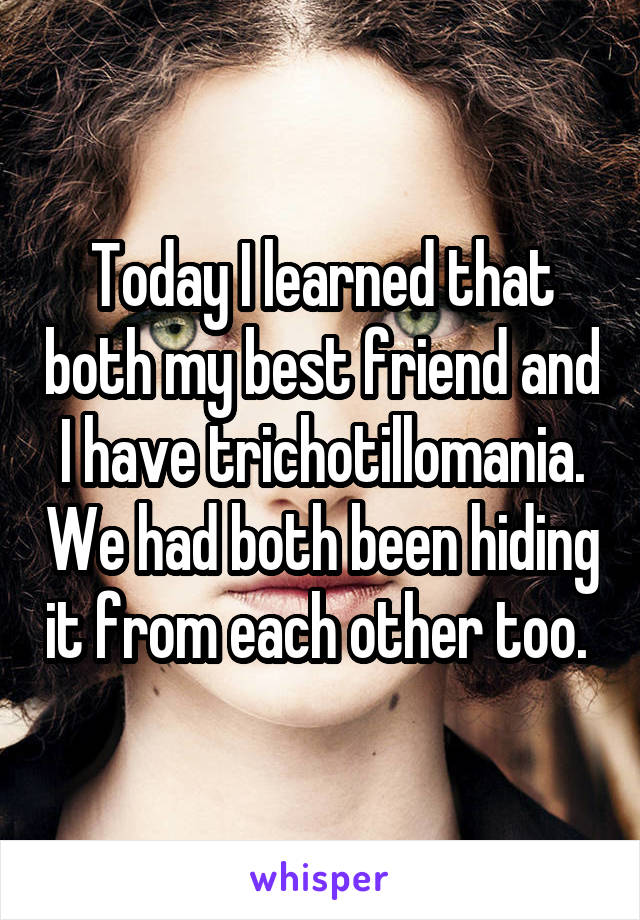 Today I learned that both my best friend and I have trichotillomania. We had both been hiding it from each other too. 