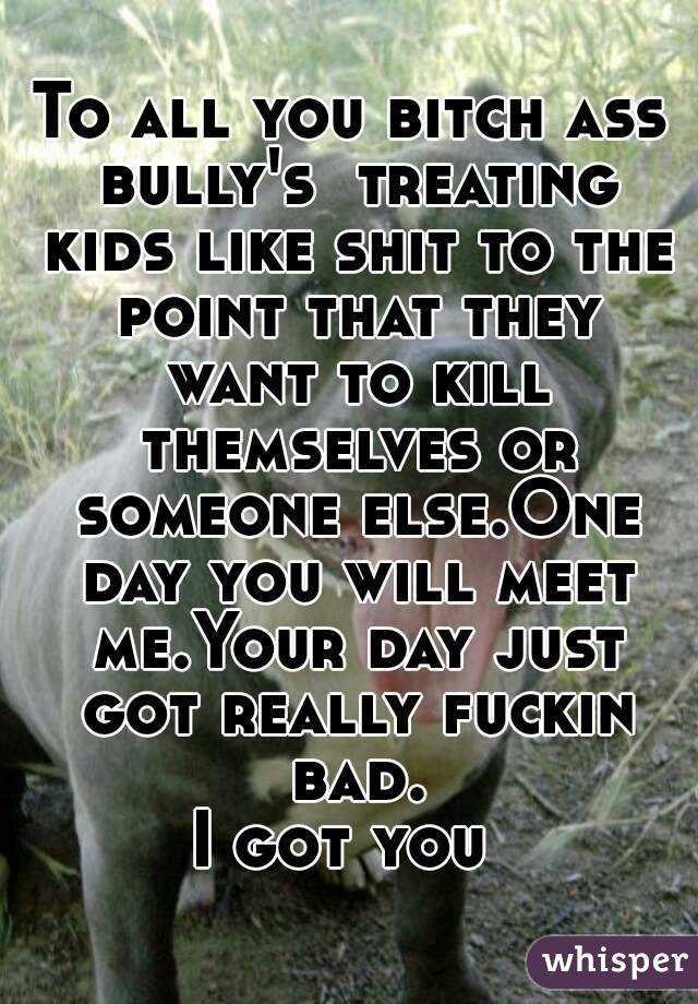 To all you bitch ass bully's  treating kids like shit to the point that they want to kill themselves or someone else.One day you will meet me.Your day just got really fuckin bad.
I got you 