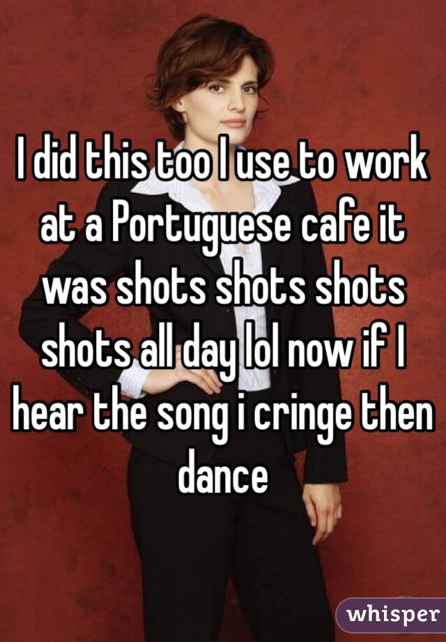 I did this too I use to work at a Portuguese cafe it was shots shots shots shots all day lol now if I hear the song i cringe then dance 