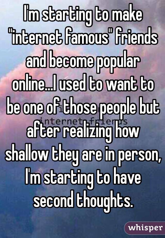 I'm starting to make "internet famous" friends and become popular online...I used to want to be one of those people but after realizing how shallow they are in person, I'm starting to have second thoughts. 