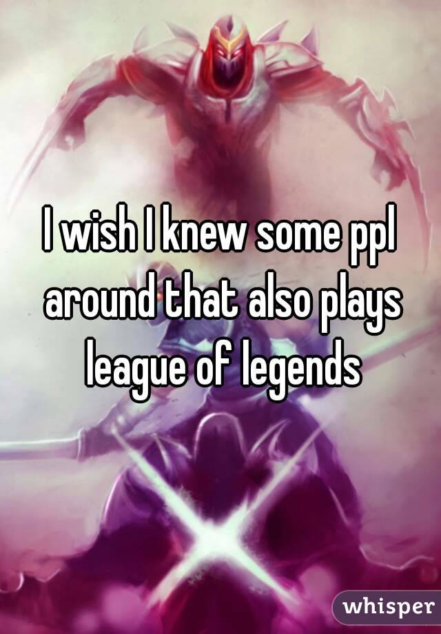 I wish I knew some ppl around that also plays league of legends